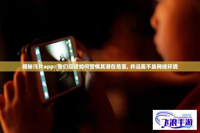 揭秘污片app: 我们应该如何警惕其潜在危害, 并远离不良网络环境