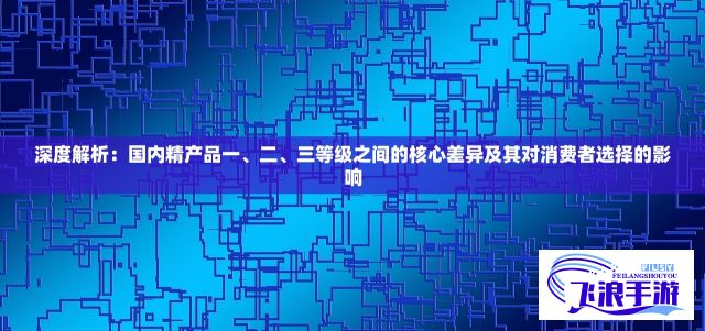 深度解析：国内精产品一、二、三等级之间的核心差异及其对消费者选择的影响