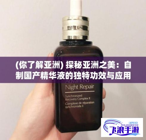 (你了解亚洲) 探秘亚洲之美：自制国产精华液的独特功效与应用方法解析