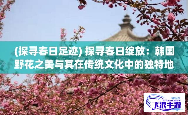 (探寻春日足迹) 探寻春日绽放：韩国野花之美与其在传统文化中的独特地位