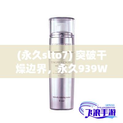 (永久slto7) 突破干燥边界，永久939W75W75W乳液，深层滋养，肌肤水嫩透亮每一天。