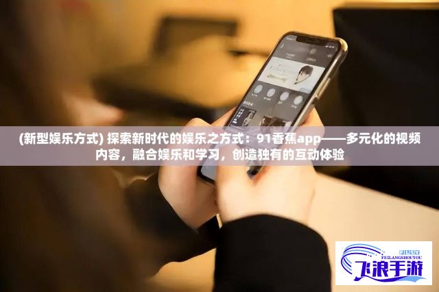 (新型娱乐方式) 探索新时代的娱乐之方式：91香蕉app——多元化的视频内容，融合娱乐和学习，创造独有的互动体验