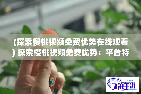 (探索樱桃视频免费优势在线观看) 探索樱桃视频免费优势：平台特色与内容的无限精彩，一网打尽您的视觉享受！