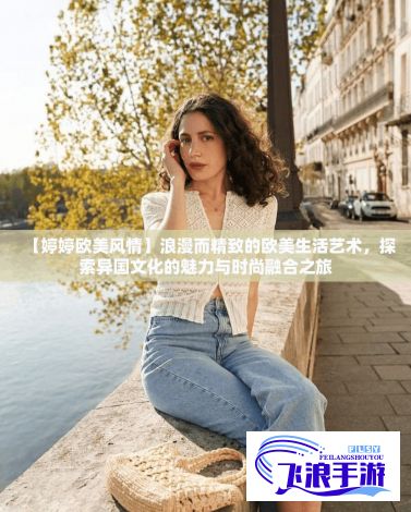 【婷婷欧美风情】浪漫而精致的欧美生活艺术，探索异国文化的魅力与时尚融合之旅