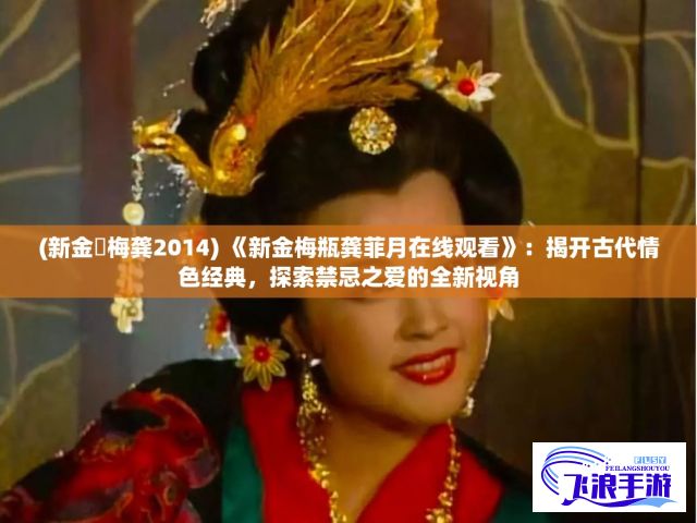 (新金甁梅龚2014) 《新金梅瓶龚菲月在线观看》：揭开古代情色经典，探索禁忌之爱的全新视角