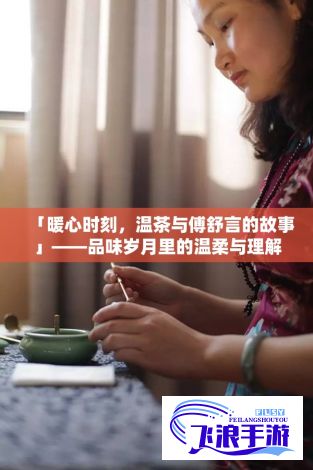 「暖心时刻，温茶与傅舒言的故事」——品味岁月里的温柔与理解