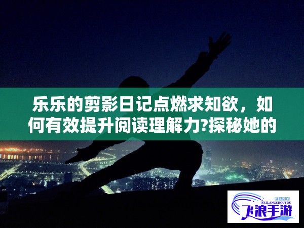 乐乐的剪影日记点燃求知欲，如何有效提升阅读理解力?探秘她的独特方法