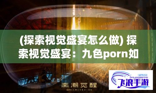 (探索视觉盛宴怎么做) 探索视觉盛宴：九色porn如何重塑艺术表达与感官体验