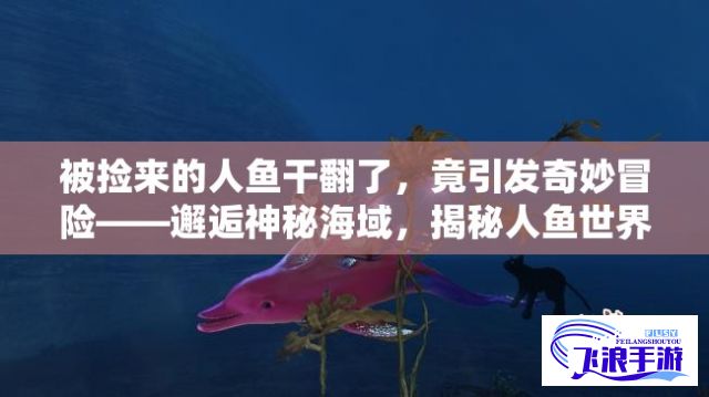 被捡来的人鱼干翻了，竟引发奇妙冒险——邂逅神秘海域，揭秘人鱼世界的秘密，探寻被颠覆的真实与奇迹