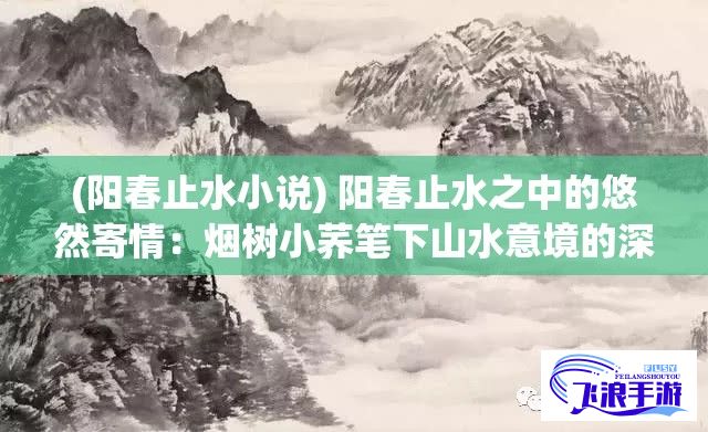 (阳春止水小说) 阳春止水之中的悠然寄情：烟树小荞笔下山水意境的深度解析与品鉴