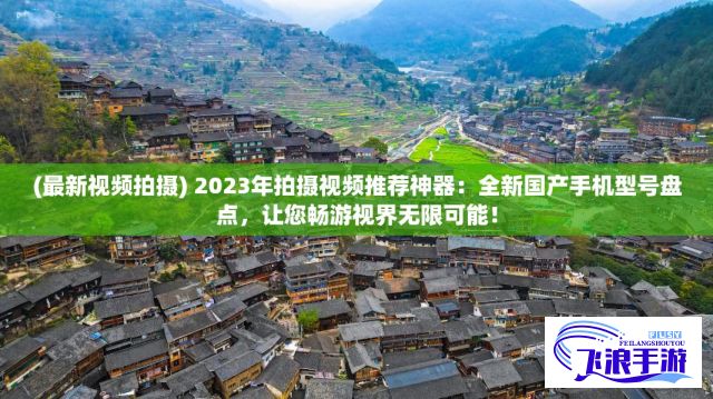 (最新视频拍摄) 2023年拍摄视频推荐神器：全新国产手机型号盘点，让您畅游视界无限可能！