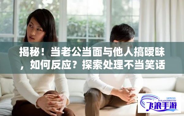 揭秘！当老公当面与他人搞暧昧，如何反应？探索处理不当笑话的有效策略。