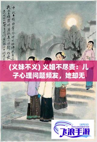 (义妹不义) 义姐不尽责：儿子心理问题频发，她却无动于衷，我该如何帮助重建母子关系？