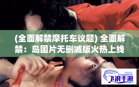 (全面解禁摩托车议题) 全面解禁：岛国片无删减版火热上线，网络评分飙升引热议