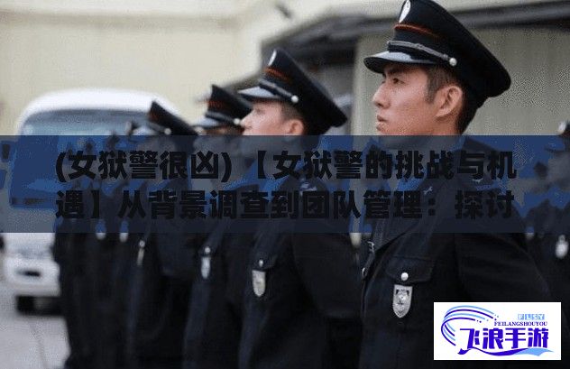 (女狱警很凶) 【女狱警的挑战与机遇】从背景调查到团队管理：探讨满天星女狱警的职业生涯路径