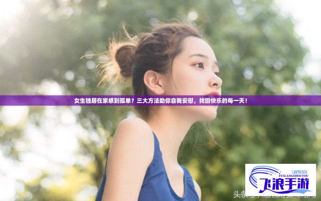 女生独居在家感到孤单？三大方法助你自我安慰，找回快乐的每一天！