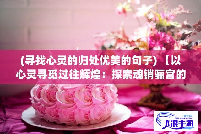 (寻找心灵的归处优美的句子) 【以心灵寻觅过往辉煌：探索魂销骊宫的历史遗迹与文化印记】