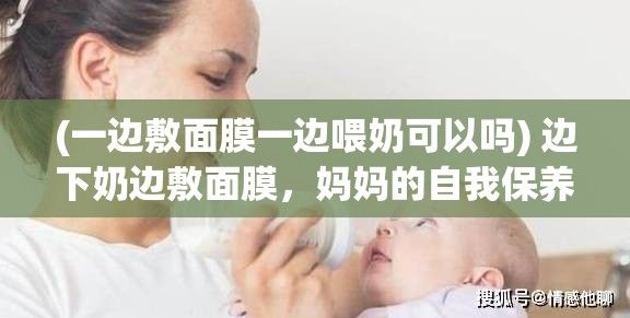 (一边敷面膜一边喂奶可以吗) 边下奶边敷面膜，妈妈的自我保养之路视频60分钟：专家解析母乳喂养与肌肤保养相结合的正确方式及其重要性