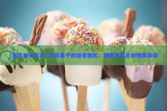 (贪吃果子吃冰) 贪吃果子的甜蜜困扰，雪糕糖背后的健康真相